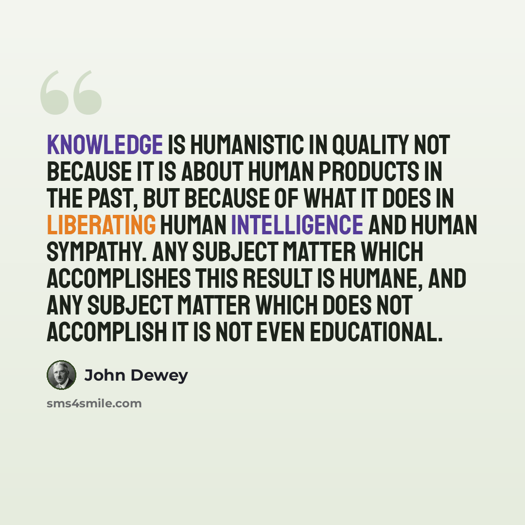 “Knowledge is humanistic in quality not because it is about human products in the past, but because of what it does in liberating human intelligence and human sympathy. Any subject matter which accomplishes this result is humane, and any subject matter which does not accomplish it is not even…” quote by John Dewey