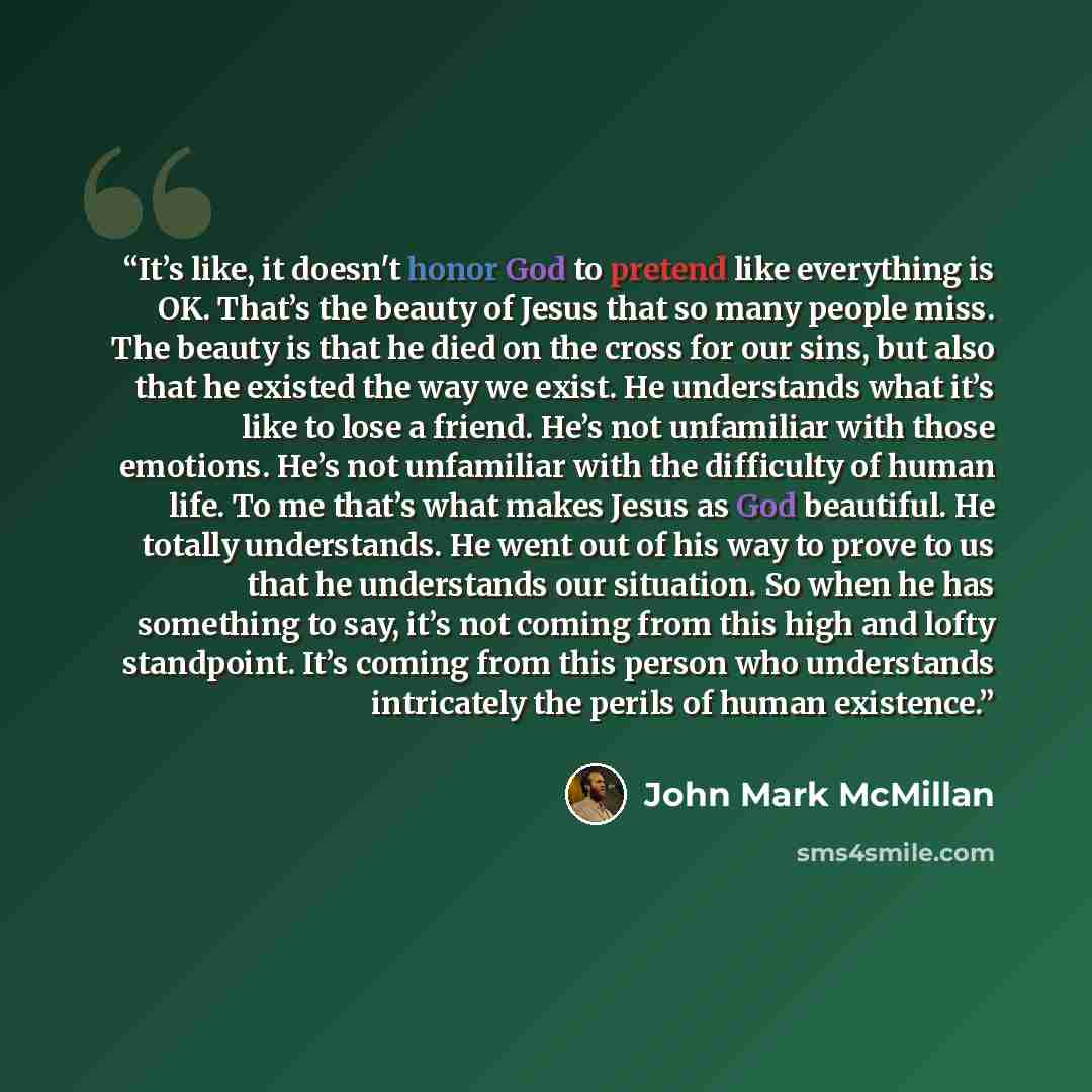 “It’s like, it doesn't honor God to pretend like everything is OK. That’s the beauty of Jesus that so many people miss. The beauty is that he died on the cross for our sins, but also that he existed the way we exist. He understands what it’s like to lose a friend. He’s not unfamiliar with those…” quote by John Mark McMillan