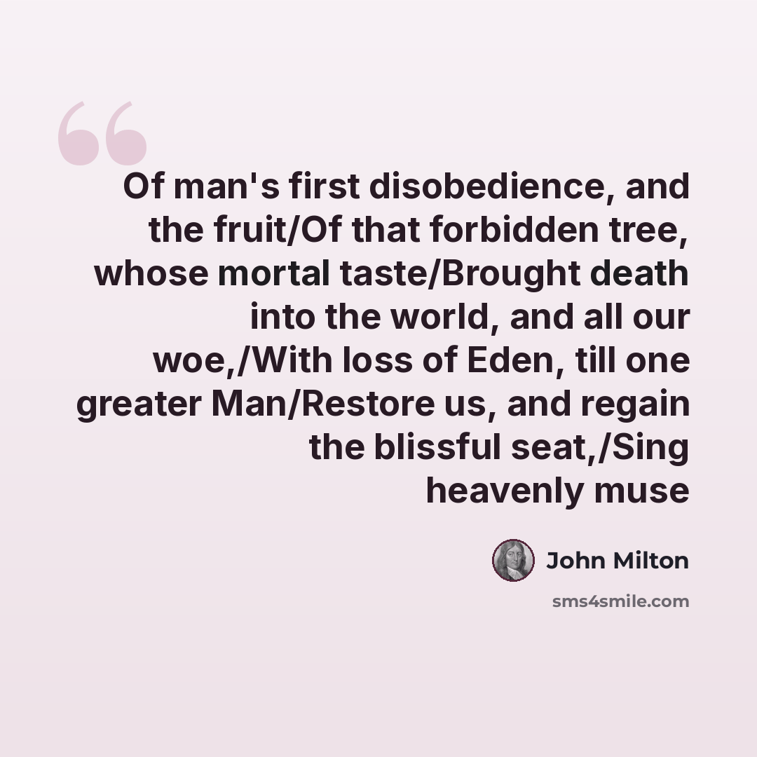 “Of man's first disobedience, and the fruit/Of that forbidden tree, whose mortal taste/Brought death into the world, and all our woe,/With loss of Eden, till one greater Man/Restore us, and regain the blissful seat,/Sing heavenly muse” quote by John Milton