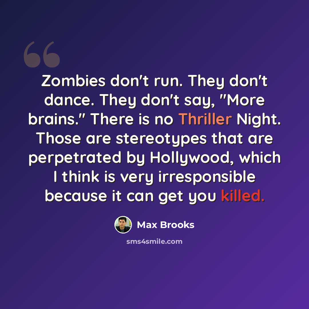 “Zombies don't run. They don't dance. They don't say, "More brains." There is no Thriller Night. Those are stereotypes that are perpetrated by Hollywood, which I think is very irresponsible because it can get you killed.” quote by Max Brooks