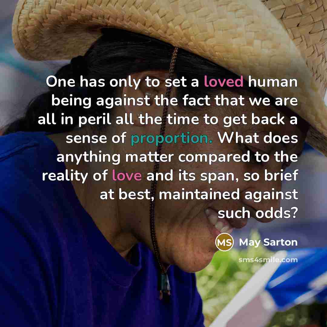 “One has only to set a loved human being against the fact that we are all in peril all the time to get back a sense of proportion. What does anything matter compared to the reality of love and its span, so brief at best, maintained against such odds?” quote by May Sarton