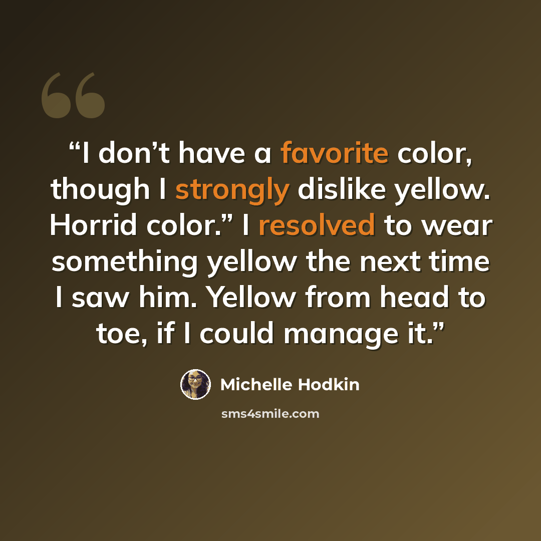 “I don’t have a favorite color, though I strongly dislike yellow. Horrid color.” I resolved to wear something yellow the next time I saw him. Yellow from head to toe, if I could manage it.” quote by Michelle Hodkin
