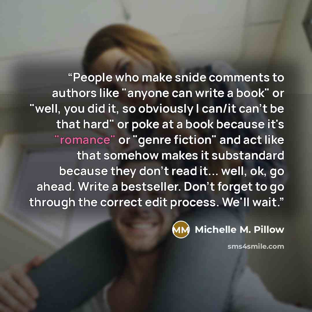 “People who make snide comments to authors like "anyone can write a book" or "well, you did it, so obviously I can/it can't be that hard" or poke at a book because it's "romance" or "genre fiction" and act like that somehow makes it substandard because they don't read it... well, ok, go ahead…” quote by Michelle M. Pillow