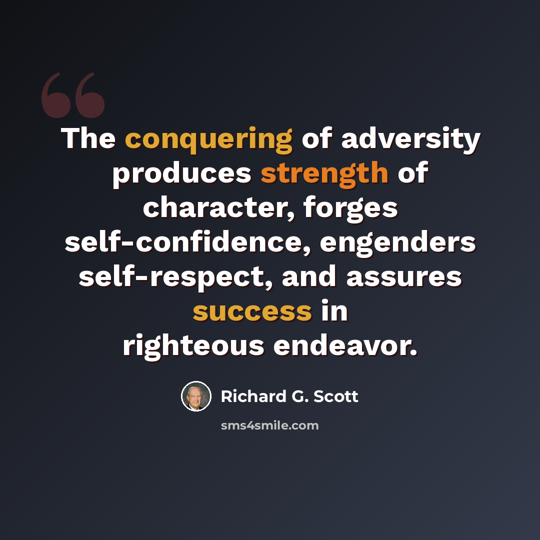 “The conquering of adversity produces strength of character, forges self-confidence, engenders self-respect, and assures success in righteous endeavor.” quote by Richard G. Scott