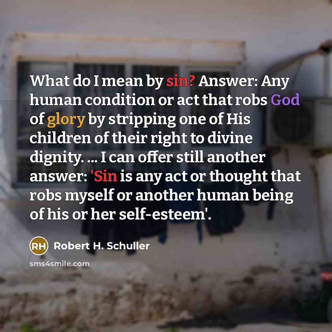 “What do I mean by sin? Answer: Any human condition or act that robs God of glory by stripping one of His children of their right to divine dignity. ... I can offer still another answer: 'Sin is any act or thought that robs myself or another human being of his or her self-esteem'.” quote by Robert H. Schuller
