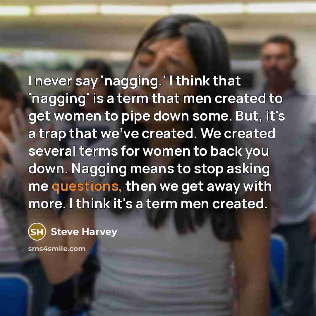 “I never say 'nagging.' I think that 'nagging' is a term that men created to get women to pipe down some. But, it's a trap that we've created. We created several terms for women to back you down. Nagging means to stop asking me questions, then we get away with more. I think it's a term men created.” quote by Steve Harvey