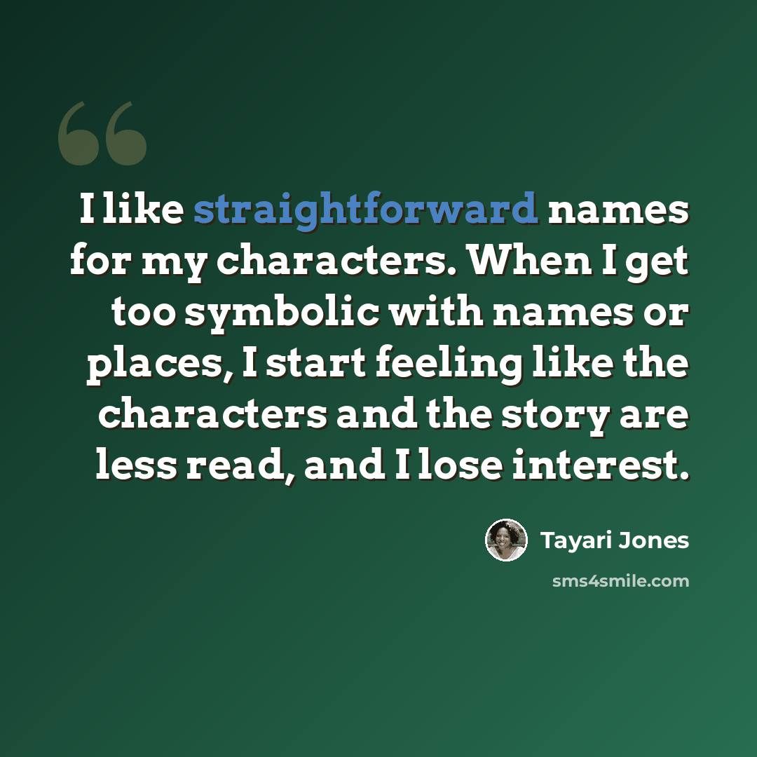 “I like straightforward names for my characters. When I get too symbolic with names or places, I start feeling like the characters and the story are less read, and I lose interest.” quote by Tayari Jones