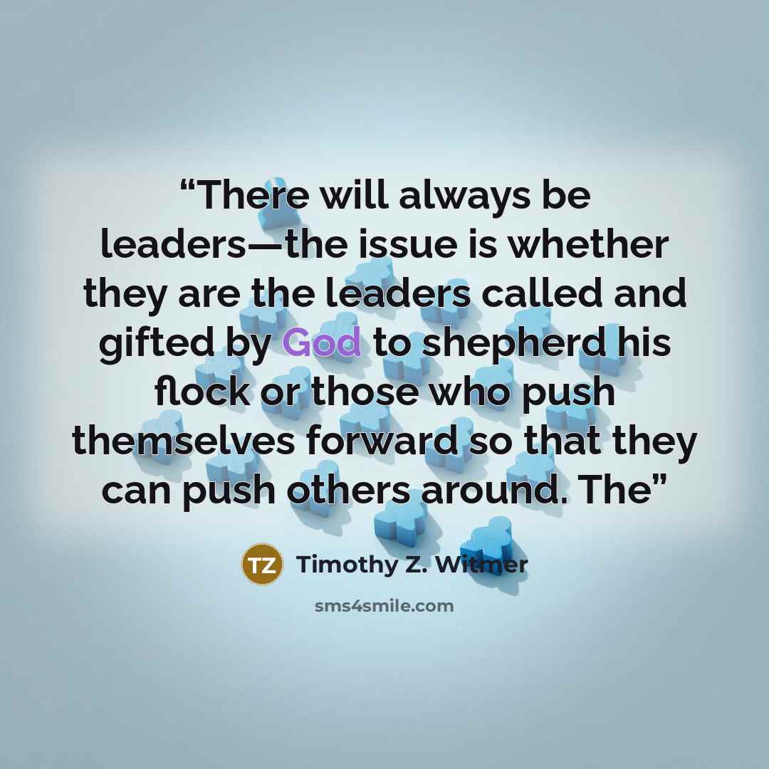 “There will always be leaders—the issue is whether they are the leaders called and gifted by God to shepherd his flock or those who push themselves forward so that they can push others around. The” quote by Timothy Z. Witmer