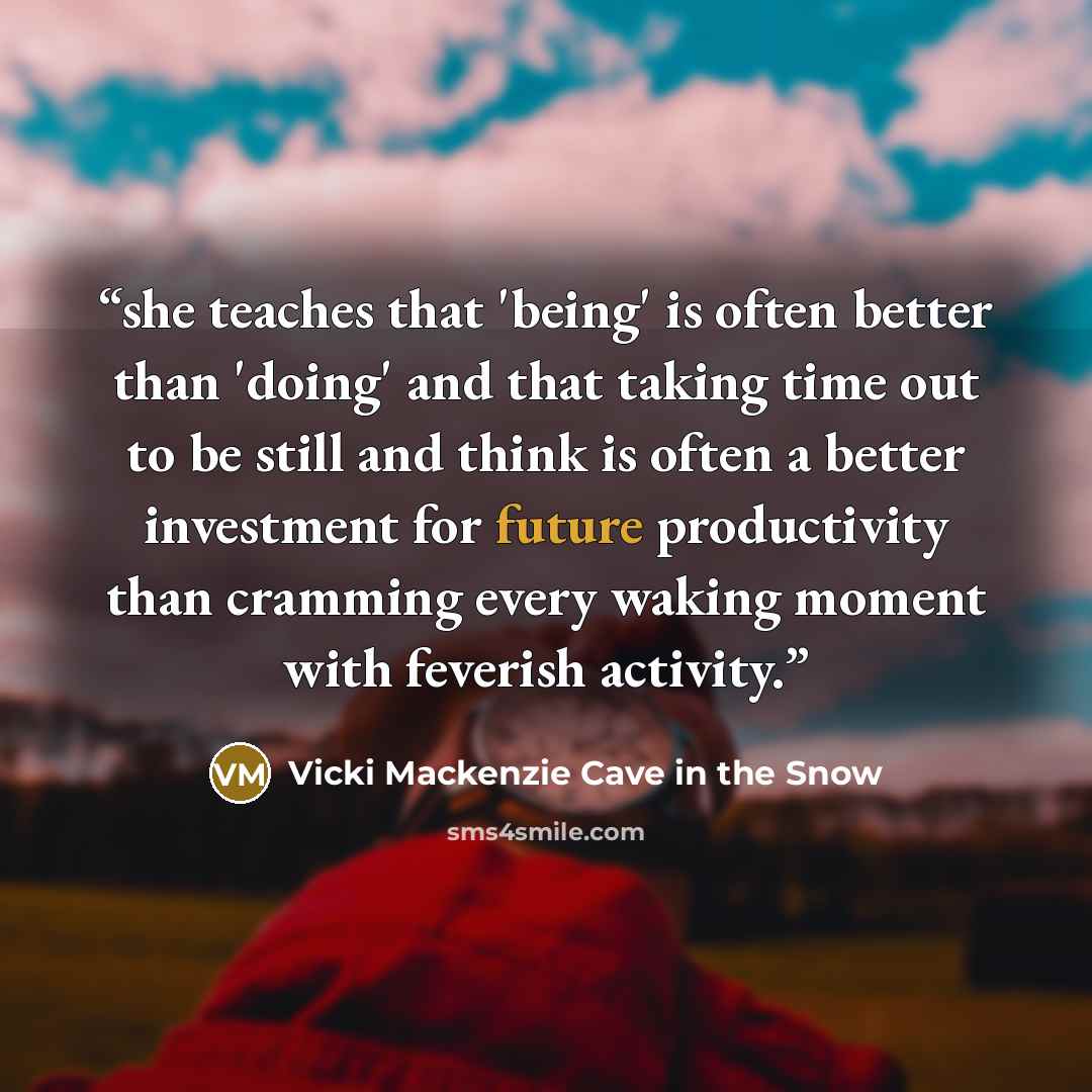 “she teaches that 'being' is often better than 'doing' and that taking time out to be still and think is often a better investment for future productivity than cramming every waking moment with feverish activity.” quote by Vicki Mackenzie Cave in the Snow