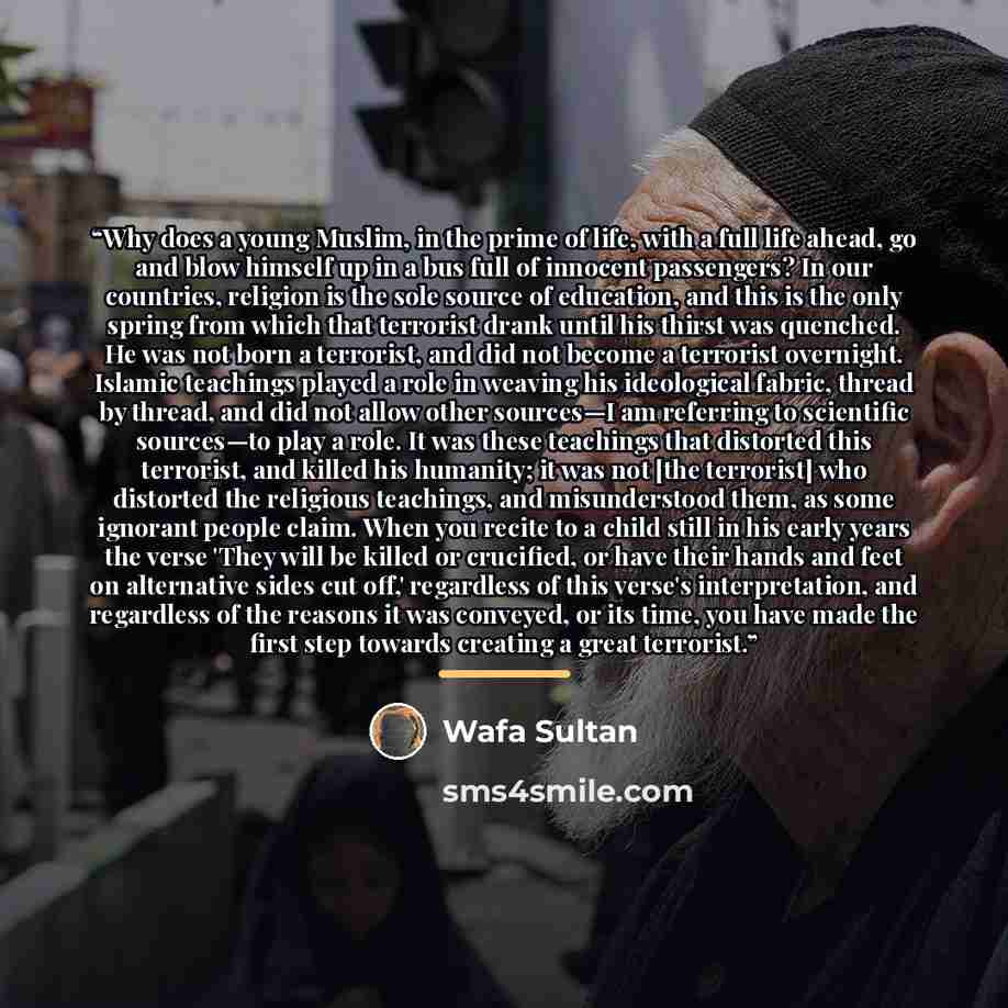“Why does a young Muslim, in the prime of life, with a full life ahead, go and blow himself up in a bus full of innocent passengers? In our countries, religion is the sole source of education, and this is the only spring from which that terrorist drank until his thirst was quenched. He was not born…” quote by Wafa Sultan