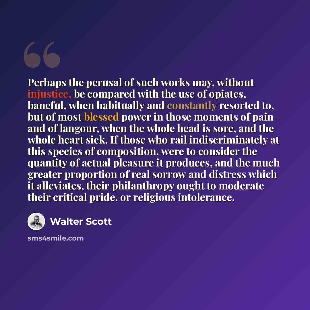 “Perhaps the perusal of such works may, without injustice, be compared with the use of opiates, baneful, when habitually and constantly resorted to, but of most blessed power in those moments of pain and of langour, when the whole head is sore, and the whole heart sick. If those who rail…” quote by Walter Scott