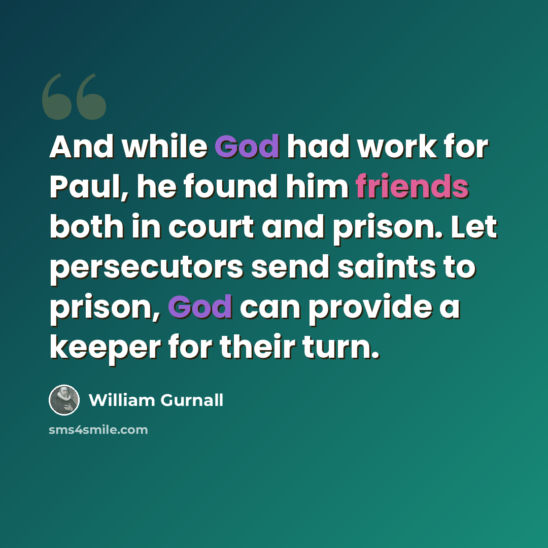 “And while God had work for Paul, he found him friends both in court and prison. Let persecutors send saints to prison, God can provide a keeper for their turn.” quote by William Gurnall