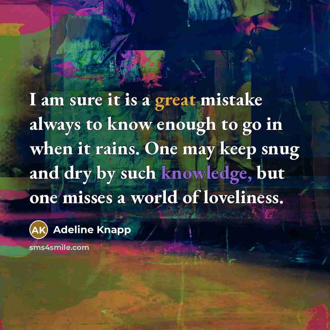 “I am sure it is a great mistake always to know enough to go in when it rains. One may keep snug and dry by such knowledge, but one misses a world of loveliness.” quote by Adeline Knapp