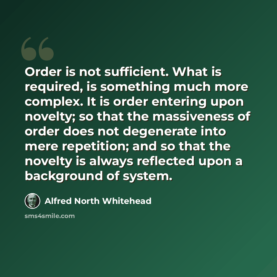 “Order is not sufficient. What is required, is something much more complex. It is order entering upon novelty; so that the massiveness of order does not degenerate into mere repetition; and so that the novelty is always reflected upon a background of system.” quote by Alfred North Whitehead