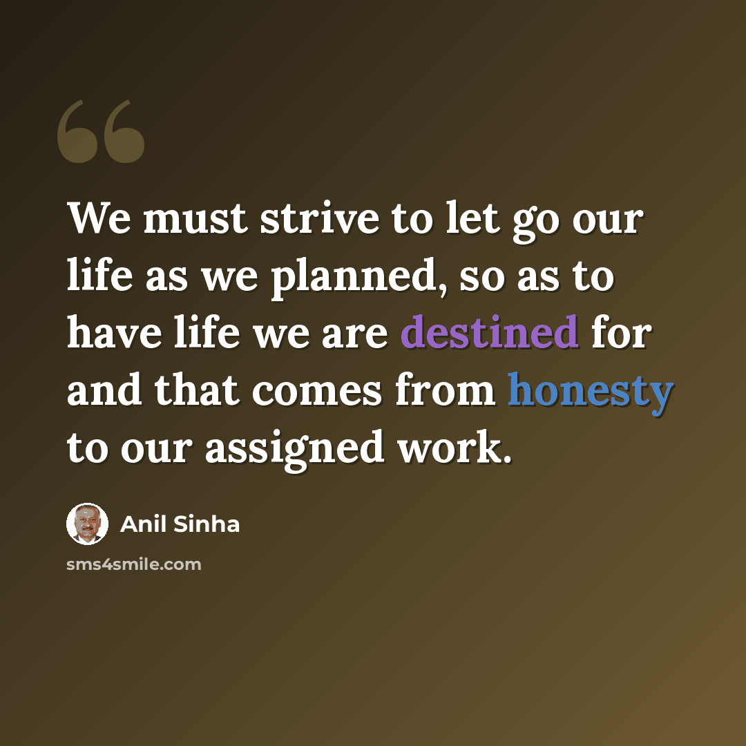 “We must strive to let go our life as we planned, so as to have life we are destined for and that comes from honesty to our assigned work.” quote by Anil Sinha