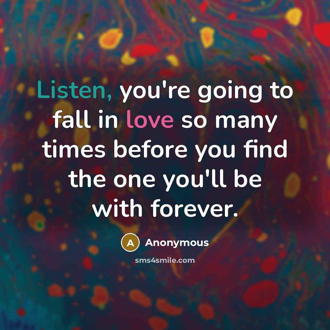 “Listen, you're going to fall in love so many times before you find the one you'll be with forever.” quote by Anonymous