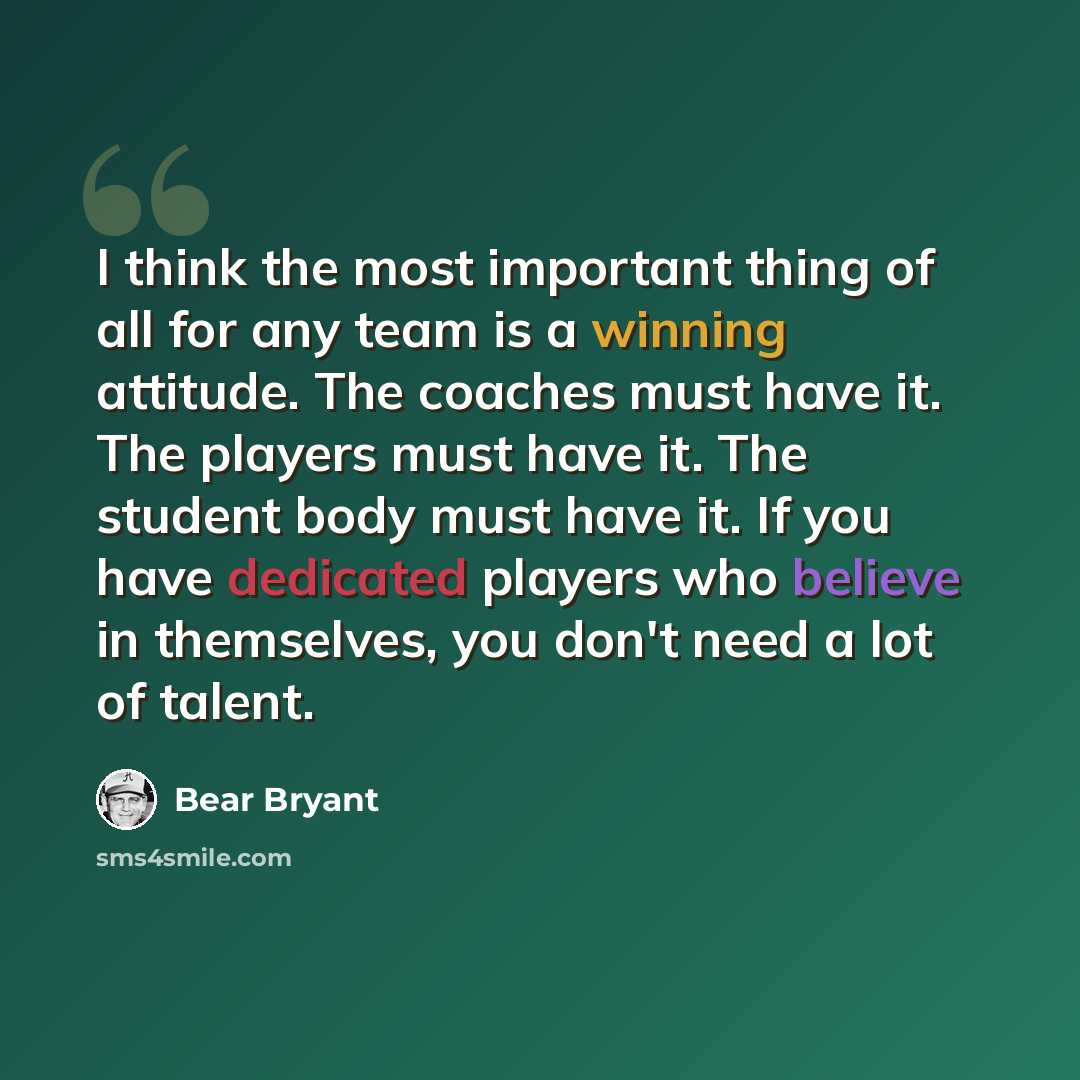 “I think the most important thing of all for any team is a winning attitude. The coaches must have it. The players must have it. The student body must have it. If you have dedicated players who believe in themselves, you don't need a lot of talent.” quote by Bear Bryant