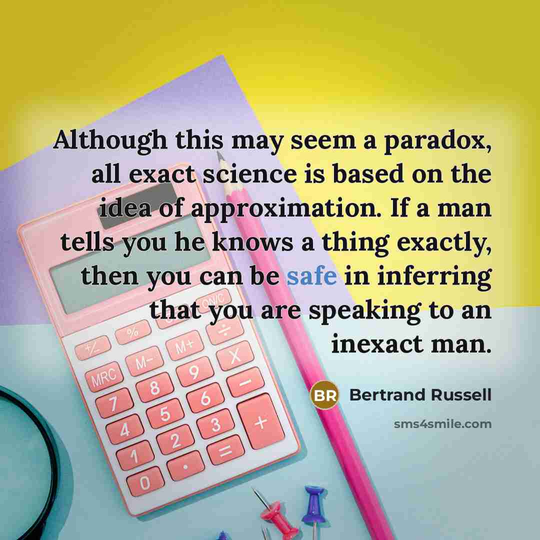 “Although this may seem a paradox, all exact science is based on the idea of approximation. If a man tells you he knows a thing exactly, then you can be safe in inferring that you are speaking to an inexact man.” quote by Bertrand Russell