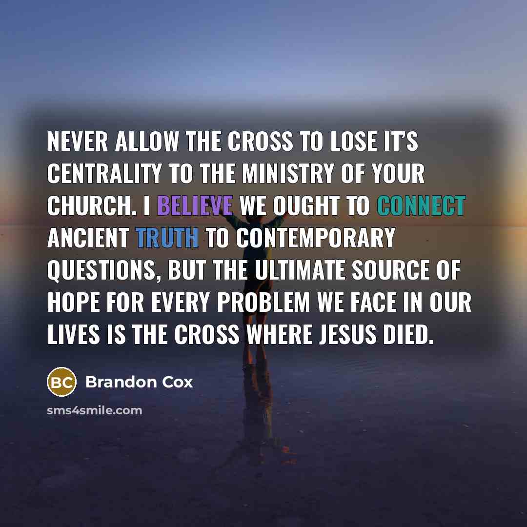 “Never allow the cross to lose it’s centrality to the ministry of your church. I believe we ought to connect ancient truth to contemporary questions, but the ultimate source of hope for every problem we face in our lives is the cross where Jesus died.” quote by Brandon Cox
