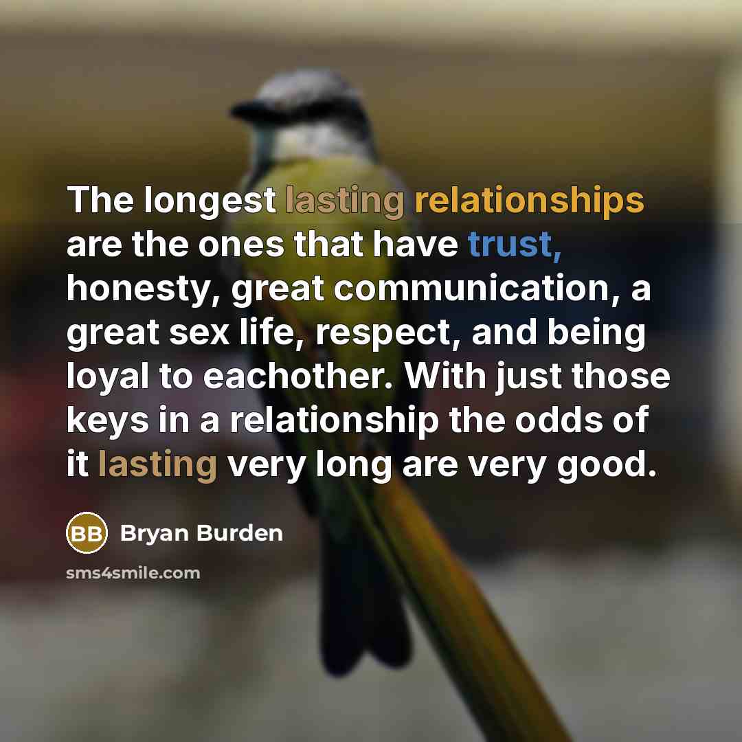 “The longest lasting relationships are the ones that have trust, honesty, great communication, a great sex life, respect, and being loyal to eachother. With just those keys in a relationship the odds of it lasting very long are very good.” quote by Bryan Burden
