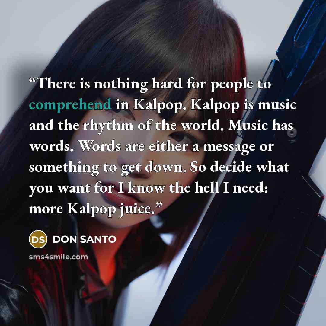 “There is nothing hard for people to comprehend in Kalpop. Kalpop is music and the rhythm of the world. Music has words. Words are either a message or something to get down. So decide what you want for I know the hell I need: more Kalpop juice.” quote by DON SANTO