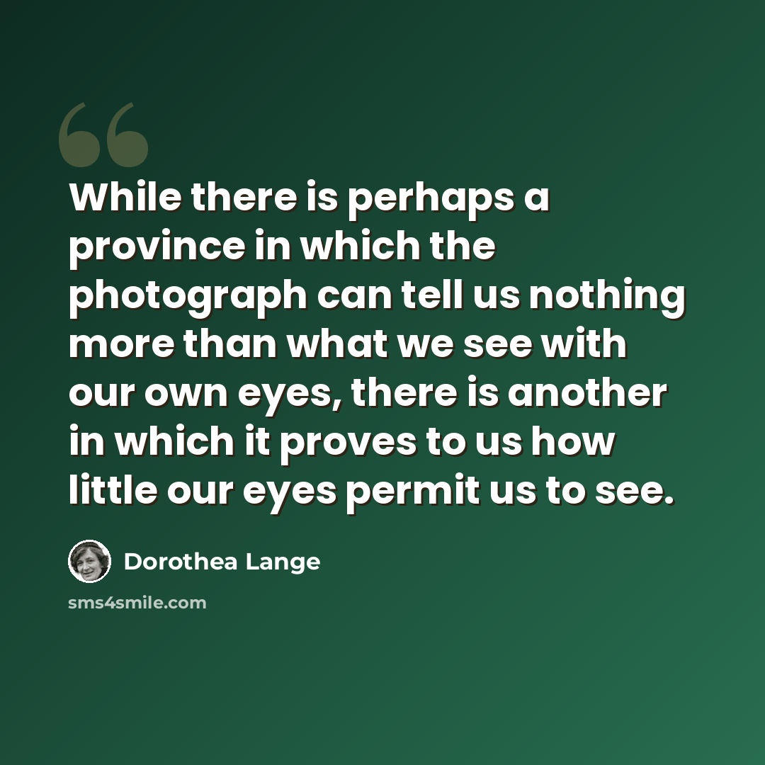 “While there is perhaps a province in which the photograph can tell us nothing more than what we see with our own eyes, there is another in which it proves to us how little our eyes permit us to see.” quote by Dorothea Lange