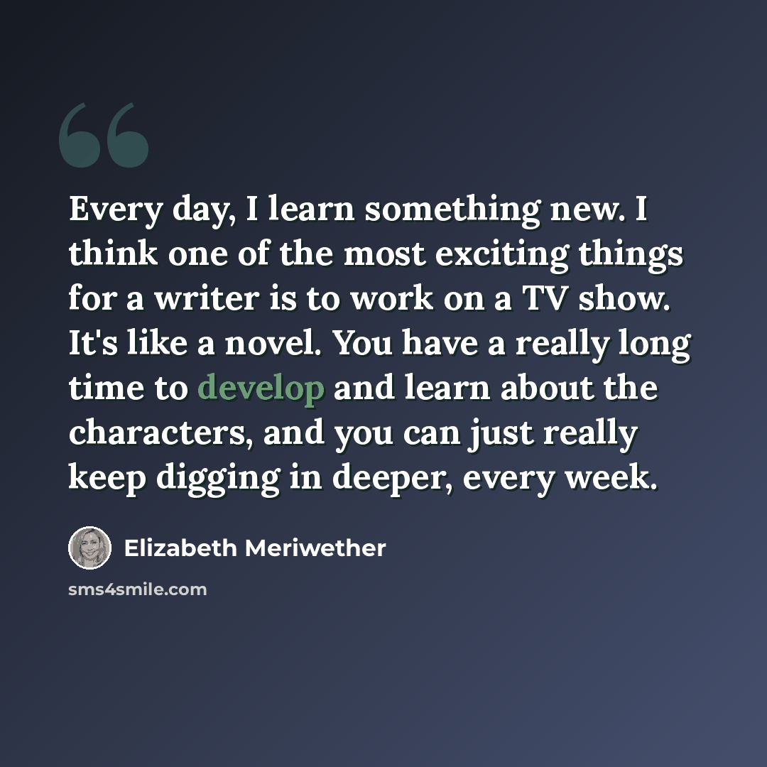 “Every day, I learn something new. I think one of the most exciting things for a writer is to work on a TV show. It's like a novel. You have a really long time to develop and learn about the characters, and you can just really keep digging in deeper, every week.” quote by Elizabeth Meriwether