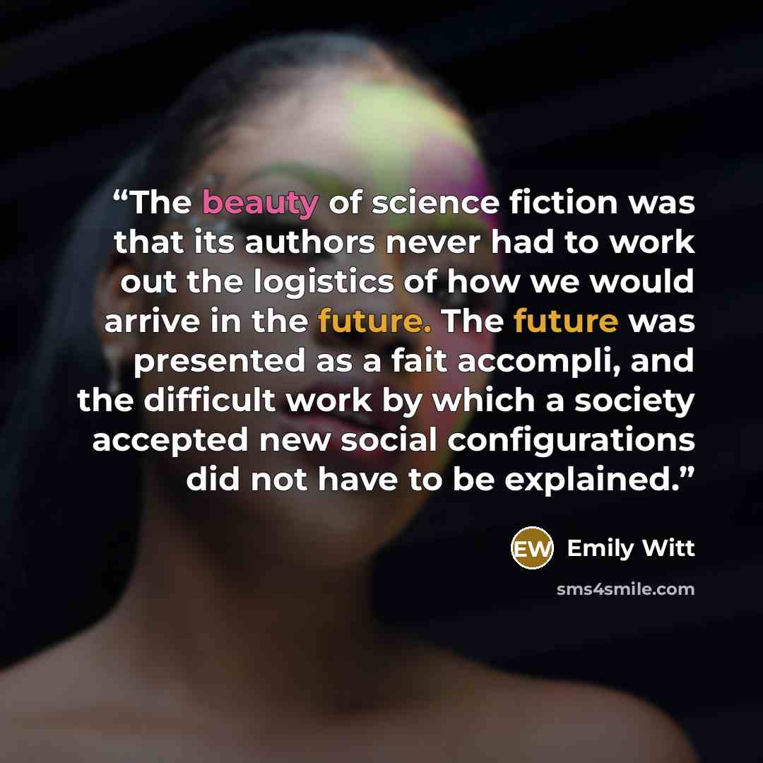 “The beauty of science fiction was that its authors never had to work out the logistics of how we would arrive in the future. The future was presented as a fait accompli, and the difficult work by which a society accepted new social configurations did not have to be explained.” quote by Emily Witt