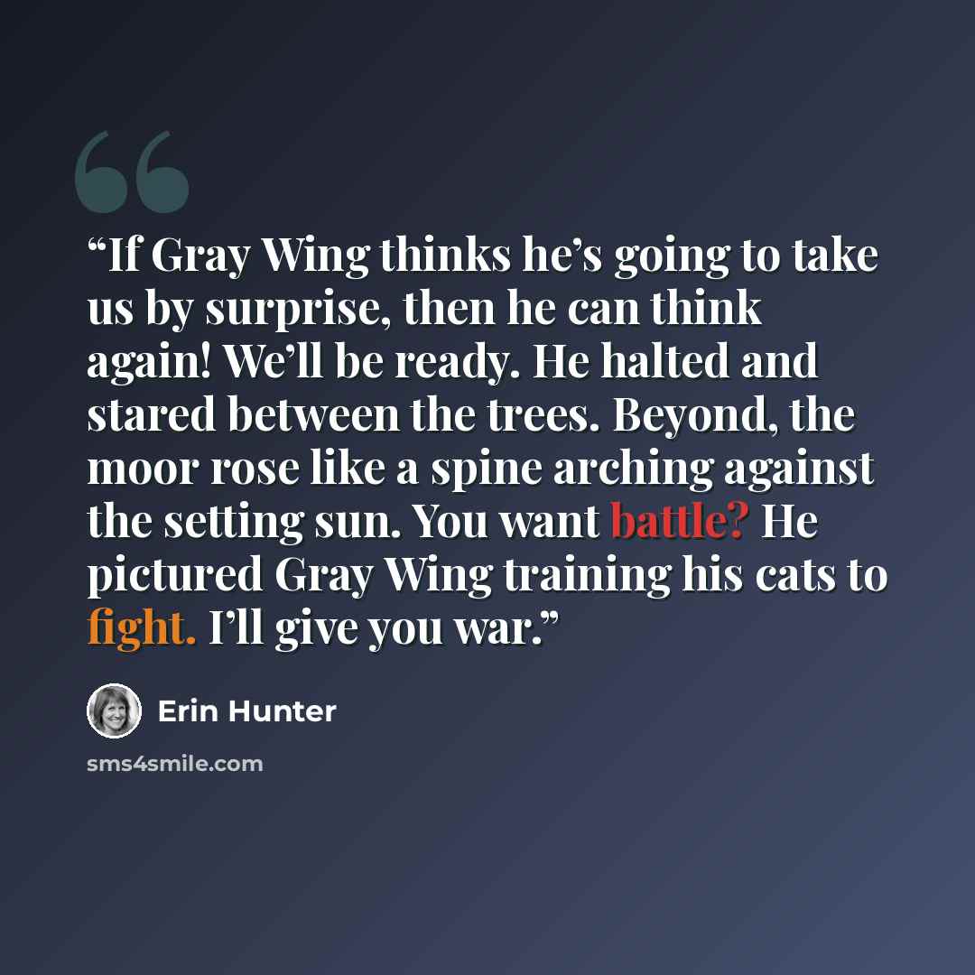 “If Gray Wing thinks he’s going to take us by surprise, then he can think again! We’ll be ready. He halted and stared between the trees. Beyond, the moor rose like a spine arching against the setting sun. You want battle? He pictured Gray Wing training his cats to fight. I’ll give you war.” quote by Erin Hunter