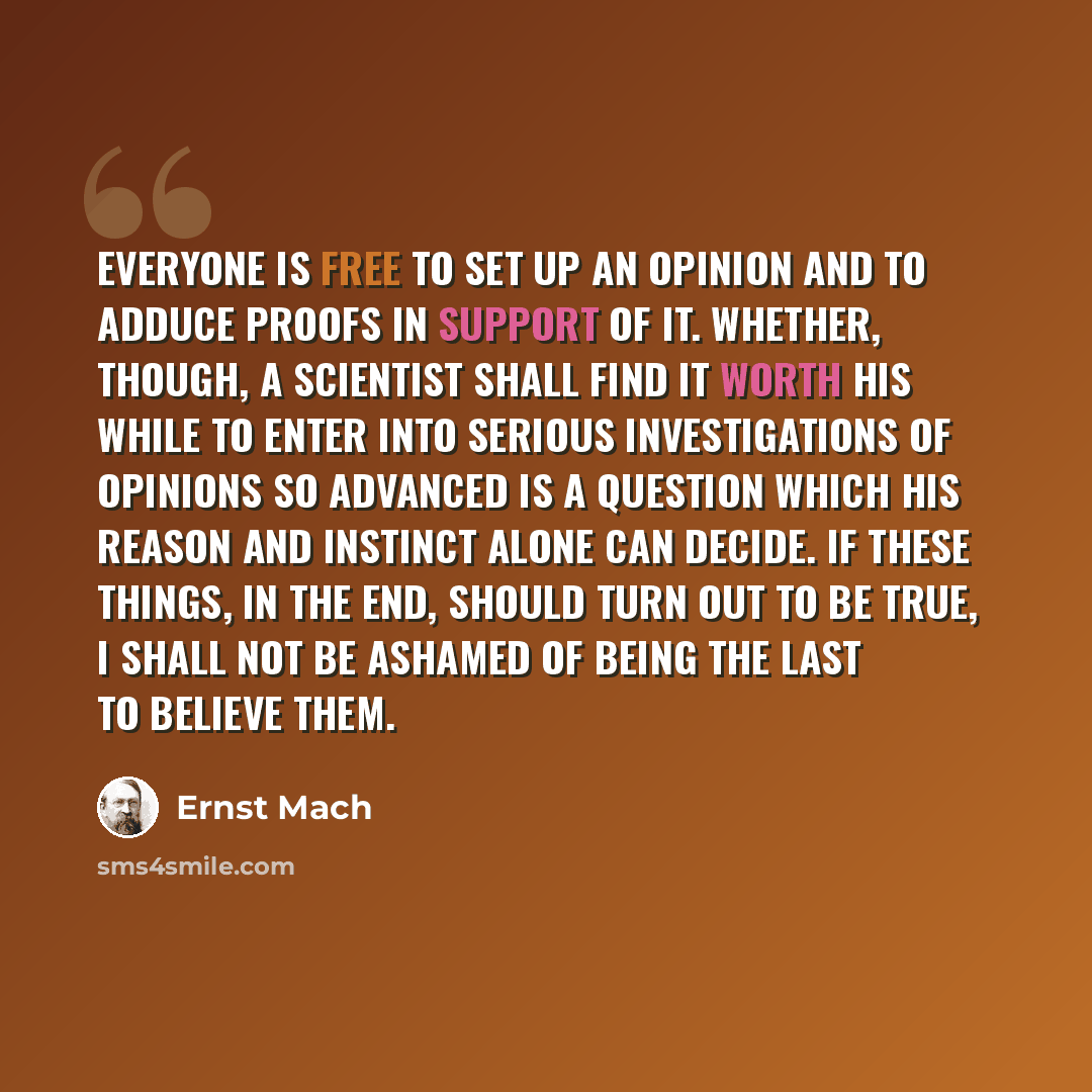 “Everyone is free to set up an opinion and to adduce proofs in support of it. Whether, though, a scientist shall find it worth his while to enter into serious investigations of opinions so advanced is a question which his reason and instinct alone can decide. If these things, in the end, should…” quote by Ernst Mach