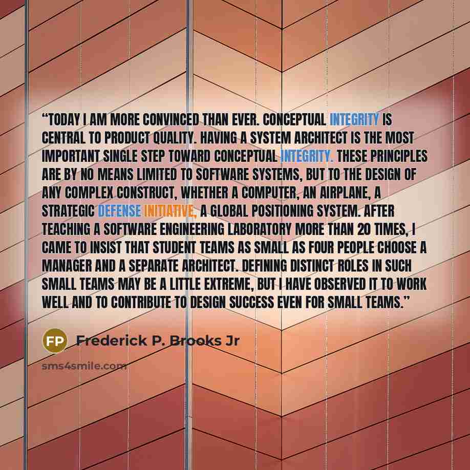 “Today I am more convinced than ever. Conceptual integrity is central to product quality. Having a system architect is the most important single step toward conceptual integrity. These principles are by no means limited to software systems, but to the design of any complex construct, whether a…” quote by Frederick P. Brooks Jr