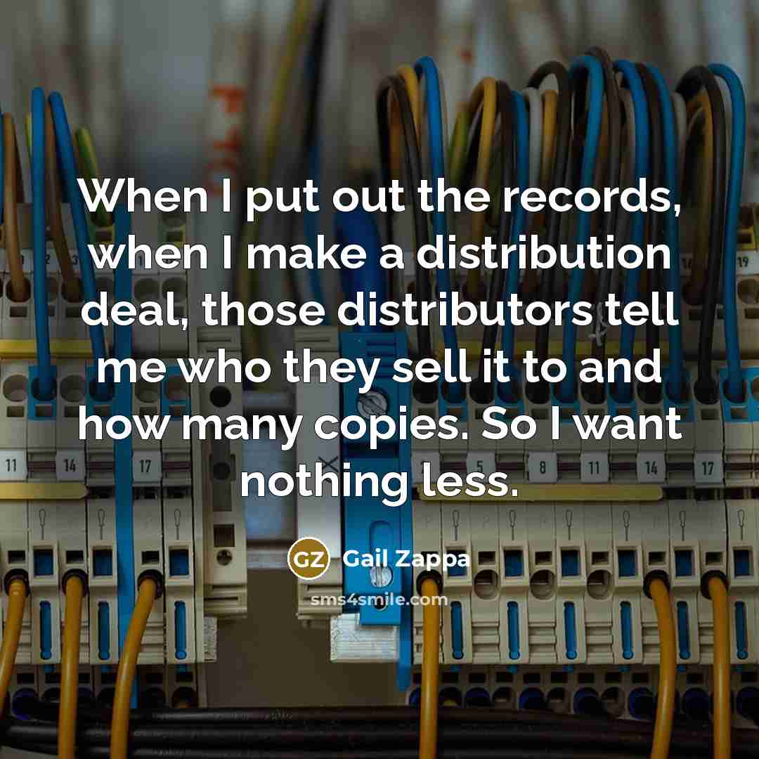 “When I put out the records, when I make a distribution deal, those distributors tell me who they sell it to and how many copies. So I want nothing less.” quote by Gail Zappa