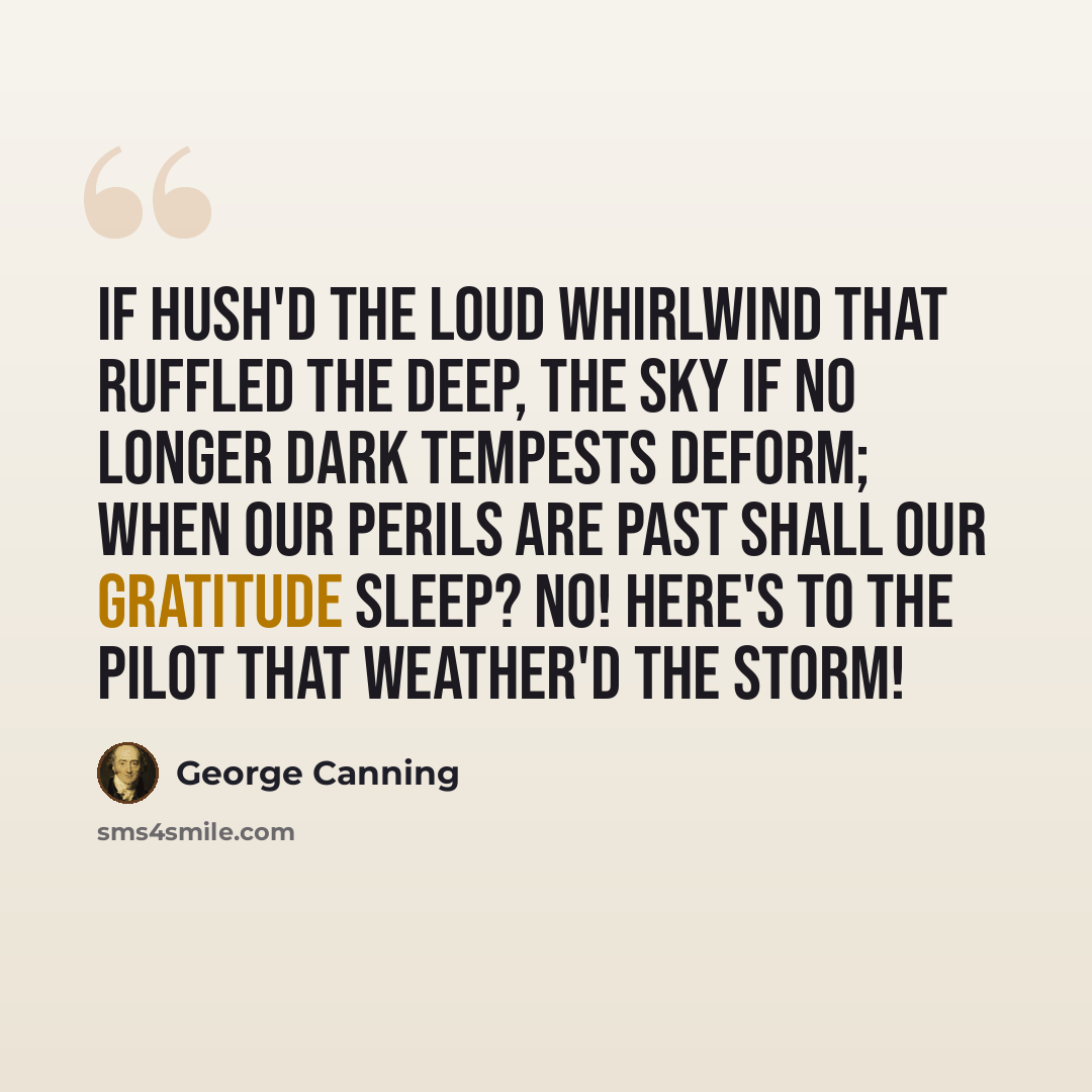 “If hush'd the loud whirlwind that ruffled the deep, The sky if no longer dark tempests deform; When our perils are past shall our gratitude sleep? No! Here's to the pilot that weather'd the storm!” quote by George Canning