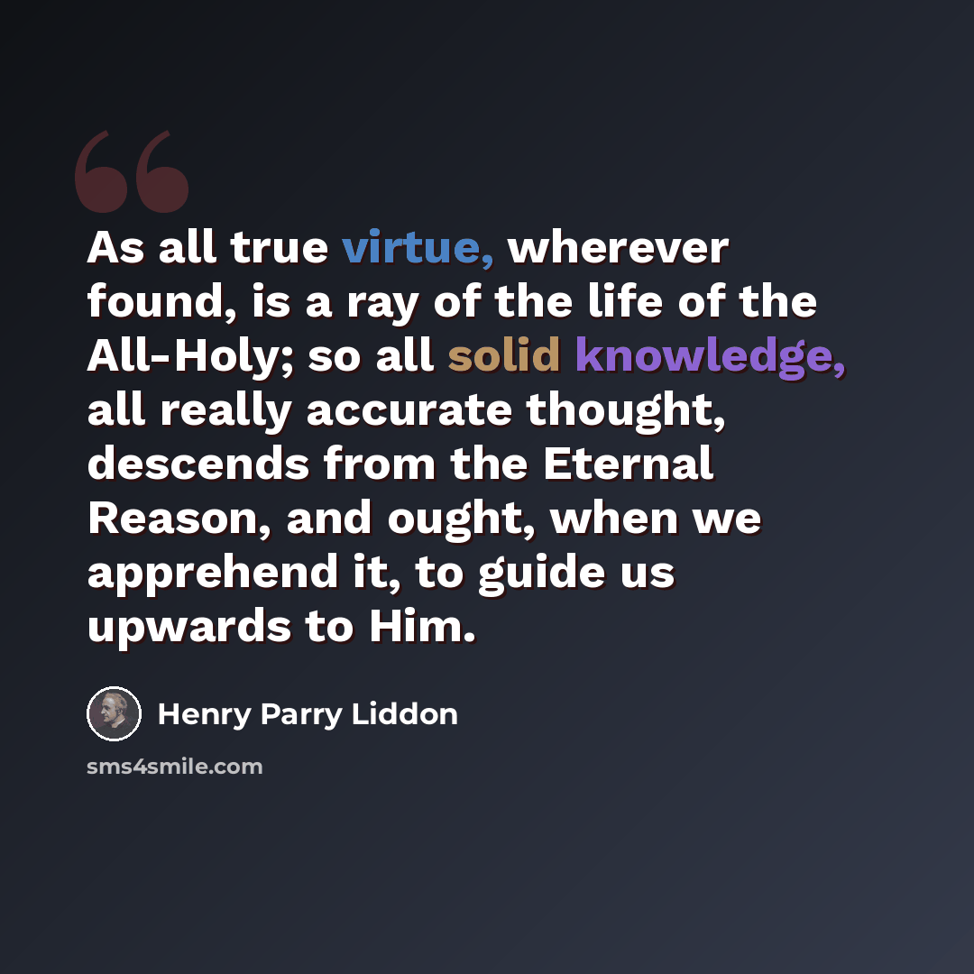 “As all true virtue, wherever found, is a ray of the life of the All-Holy; so all solid knowledge, all really accurate thought, descends from the Eternal Reason, and ought, when we apprehend it, to guide us upwards to Him.” quote by Henry Parry Liddon