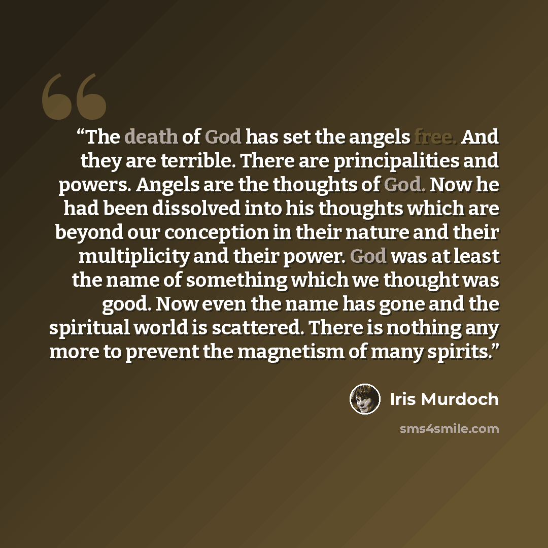 “The death of God has set the angels free. And they are terrible. There are principalities and powers. Angels are the thoughts of God. Now he had been dissolved into his thoughts which are beyond our conception in their nature and their multiplicity and their power. God was at least the name of…” quote by Iris Murdoch