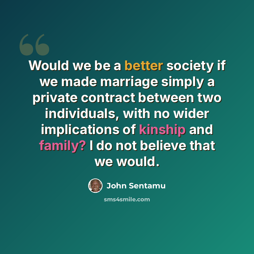 “Would we be a better society if we made marriage simply a private contract between two individuals, with no wider implications of kinship and family? I do not believe that we would.” quote by John Sentamu