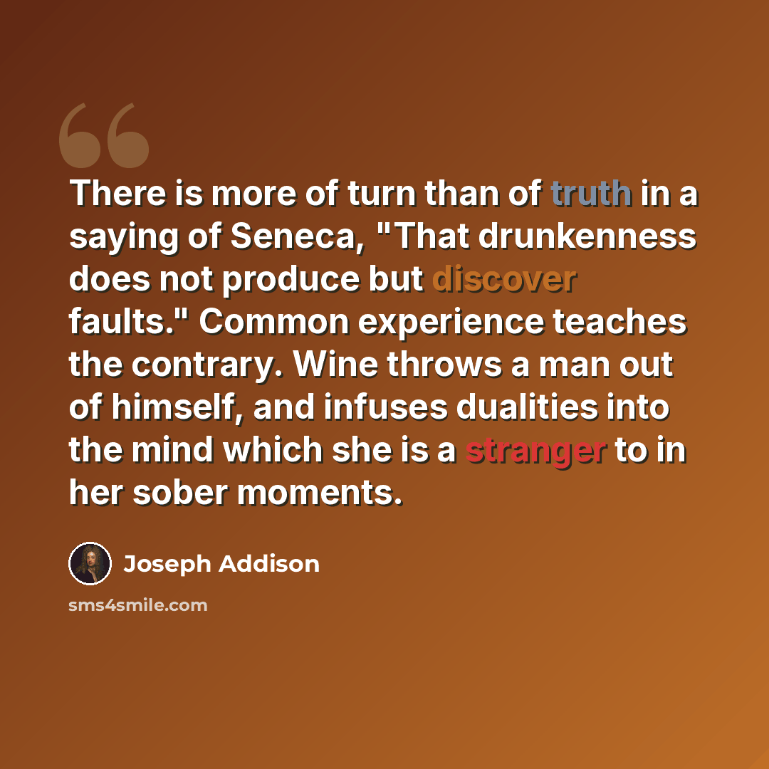 “There is more of turn than of truth in a saying of Seneca, "That drunkenness does not produce but discover faults." Common experience teaches the contrary. Wine throws a man out of himself, and infuses dualities into the mind which she is a stranger to in her sober moments.” quote by Joseph Addison