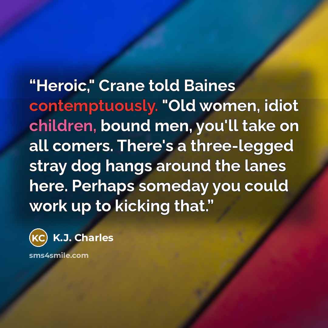 “Heroic," Crane told Baines contemptuously. "Old women, idiot children, bound men, you'll take on all comers. There's a three-legged stray dog hangs around the lanes here. Perhaps someday you could work up to kicking that.” quote by K.J. Charles