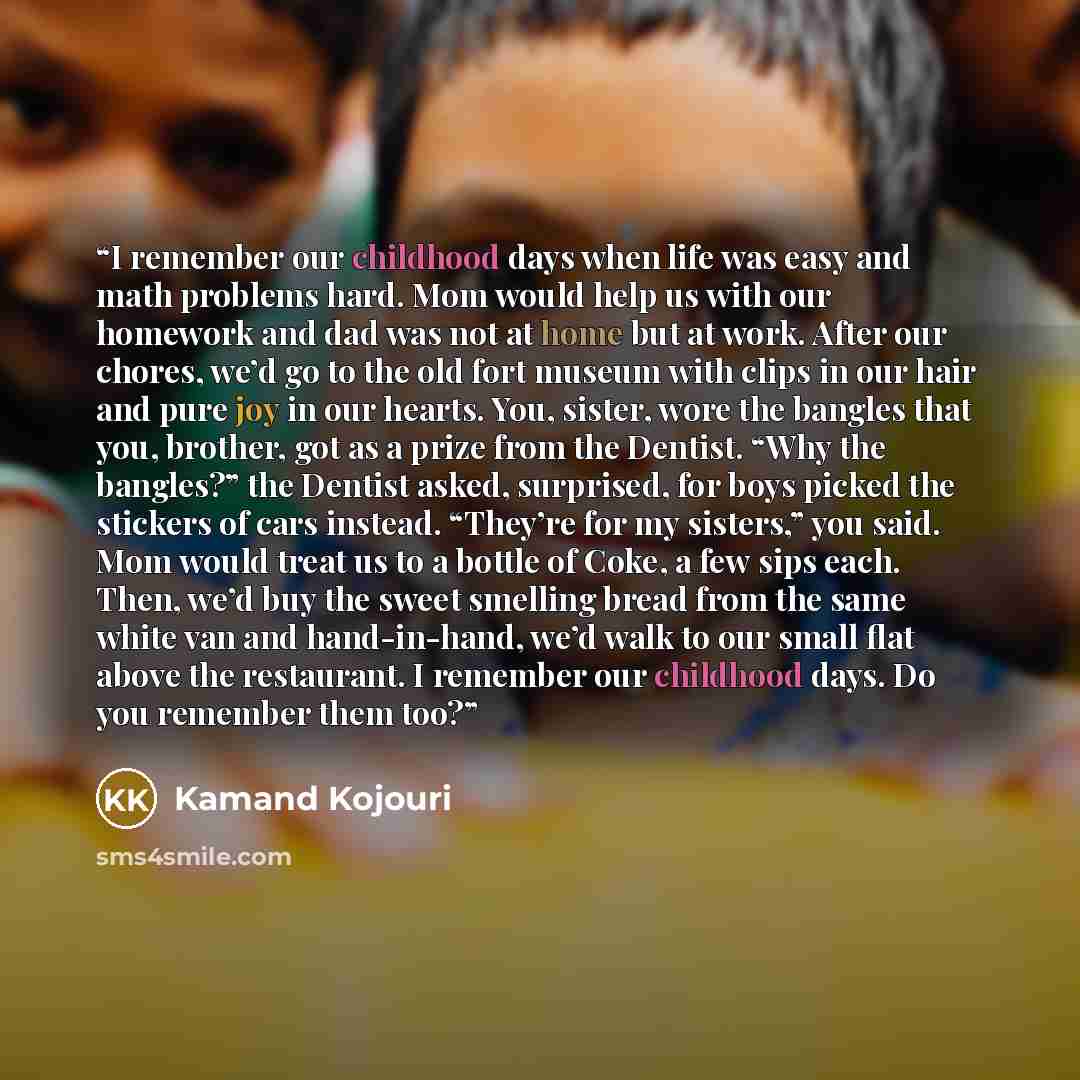 “I remember our childhood days when life was easy and math problems hard. Mom would help us with our homework and dad was not at home but at work. After our chores, we’d go to the old fort museum with clips in our hair and pure joy in our hearts. You, sister, wore the bangles that you, brother, got…” quote by Kamand Kojouri
