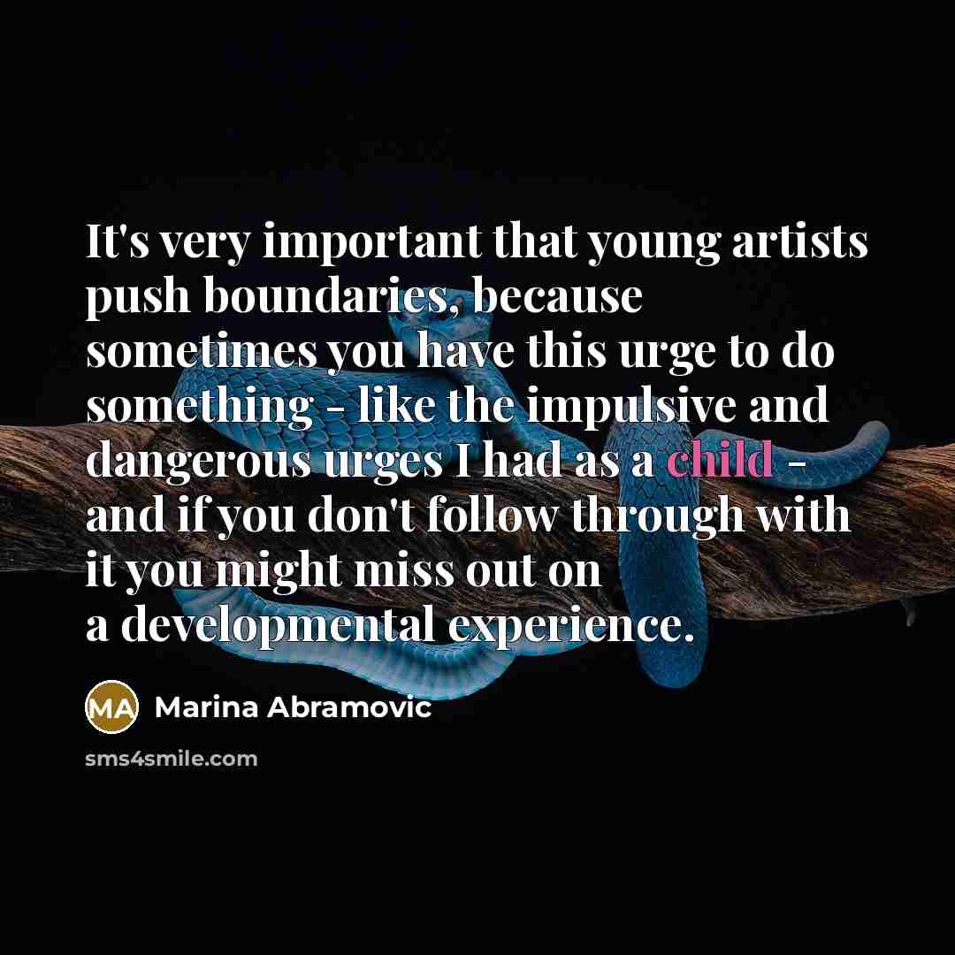 “It's very important that young artists push boundaries, because sometimes you have this urge to do something - like the impulsive and dangerous urges I had as a child - and if you don't follow through with it you might miss out on a developmental experience.” quote by Marina Abramovic