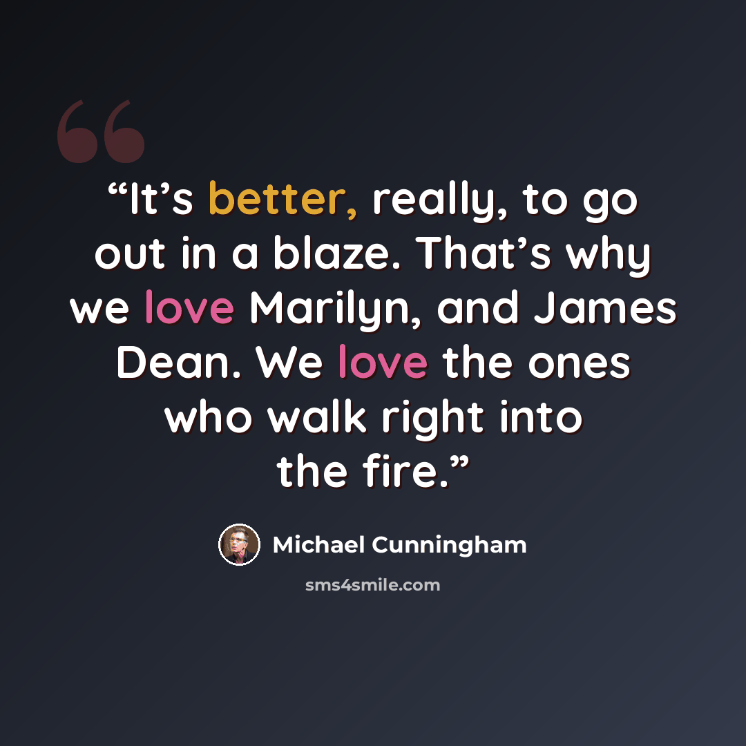 “It’s better, really, to go out in a blaze. That’s why we love Marilyn, and James Dean. We love the ones who walk right into the fire.” quote by Michael Cunningham