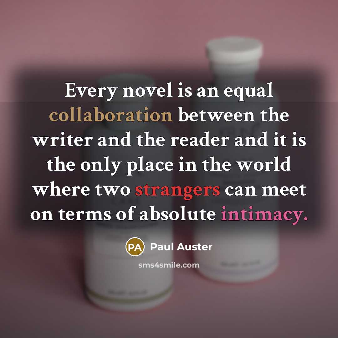 “Every novel is an equal collaboration between the writer and the reader and it is the only place in the world where two strangers can meet on terms of absolute intimacy.” quote by Paul Auster