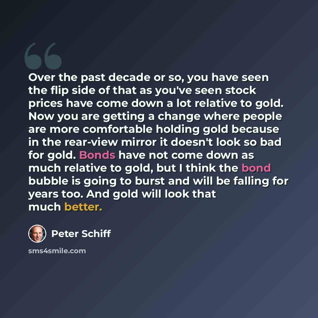 “Over the past decade or so, you have seen the flip side of that as you've seen stock prices have come down a lot relative to gold. Now you are getting a change where people are more comfortable holding gold because in the rear-view mirror it doesn't look so bad for gold. Bonds have not come down…” quote by Peter Schiff
