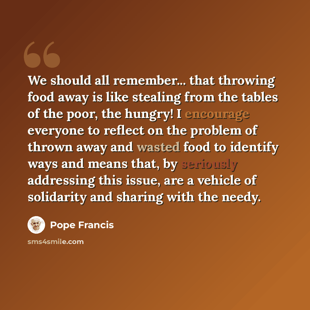 “We should all remember... that throwing food away is like stealing from the tables of the poor, the hungry! I encourage everyone to reflect on the problem of thrown away and wasted food to identify ways and means that, by seriously addressing this issue, are a vehicle of solidarity and sharing…” quote by Pope Francis