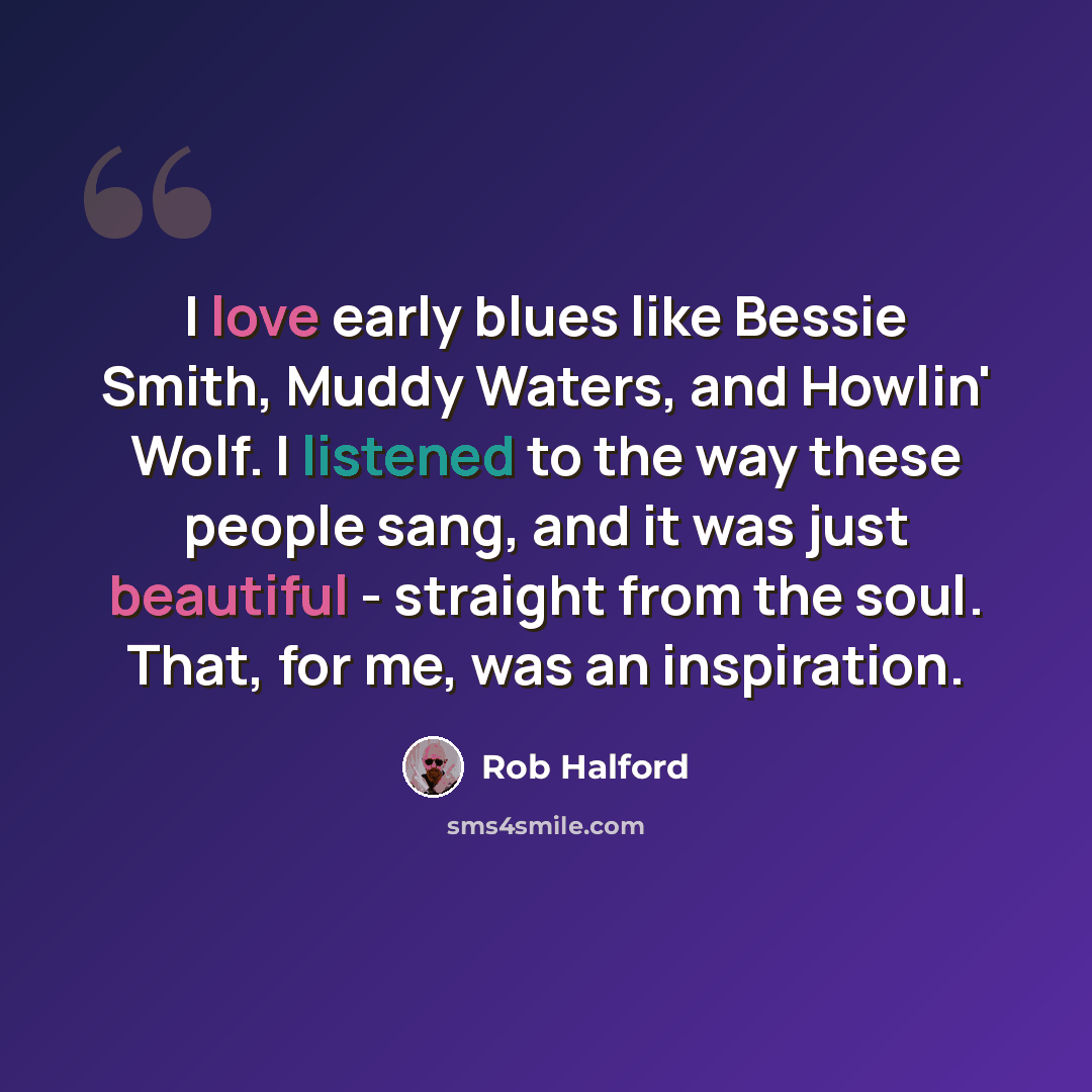 “I love early blues like Bessie Smith, Muddy Waters, and Howlin' Wolf. I listened to the way these people sang, and it was just beautiful - straight from the soul. That, for me, was an inspiration.” quote by Rob Halford
