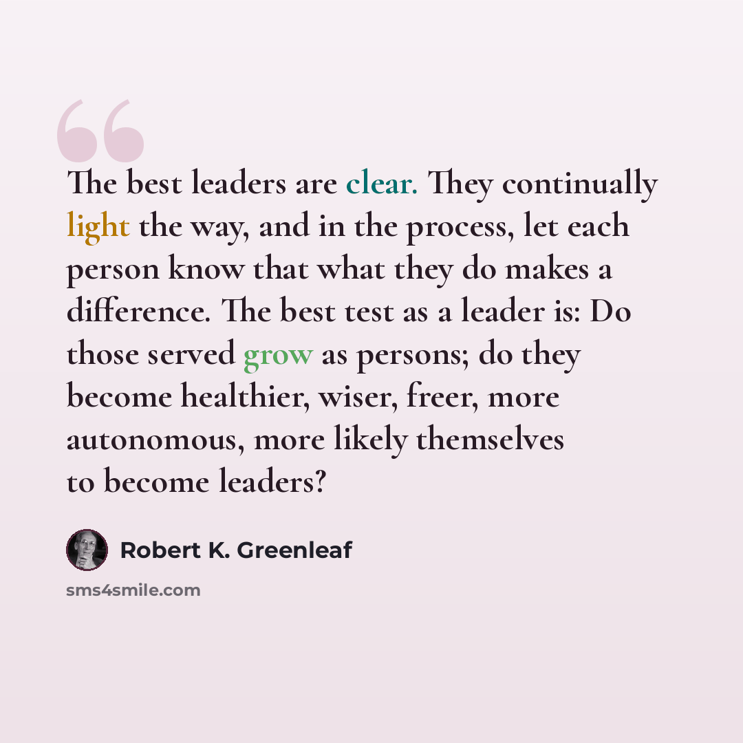 “The best leaders are clear. They continually light the way, and in the process, let each person know that what they do makes a difference. The best test as a leader is: Do those served grow as persons; do they become healthier, wiser, freer, more autonomous, more likely themselves to become leaders?” quote by Robert K. Greenleaf