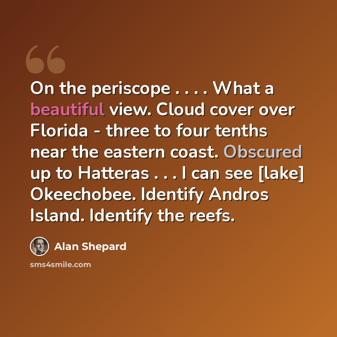 “On the periscope . . . . What a beautiful view. Cloud cover over Florida - three to four tenths near the eastern coast. Obscured up to Hatteras . . . I can see [lake] Okeechobee. Identify Andros Island. Identify the reefs.” quote by Alan Shepard