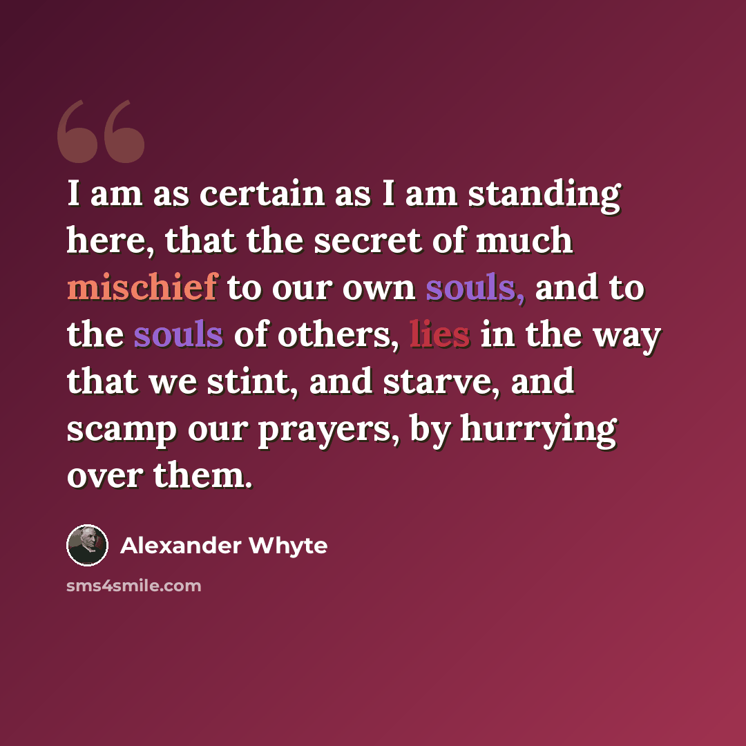 “I am as certain as I am standing here, that the secret of much mischief to our own souls, and to the souls of others, lies in the way that we stint, and starve, and scamp our prayers, by hurrying over them.” quote by Alexander Whyte