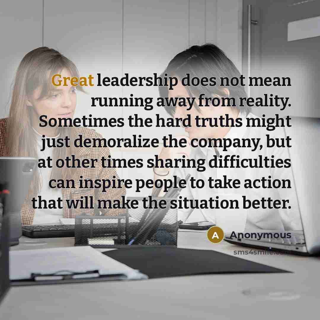 “Great leadership does not mean running away from reality. Sometimes the hard truths might just demoralize the company, but at other times sharing difficulties can inspire people to take action that will make the situation better.” quote by Anonymous