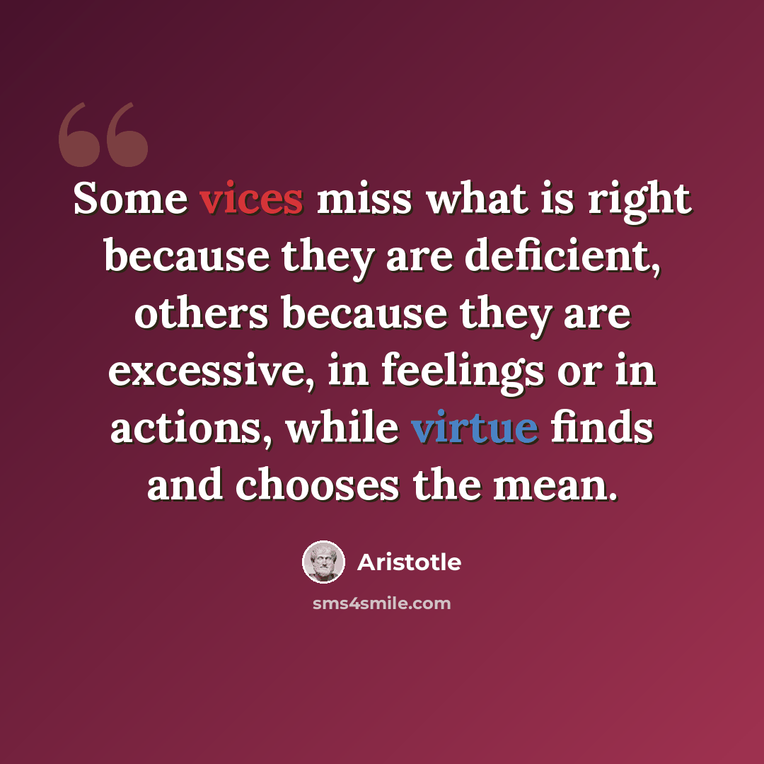 “Some vices miss what is right because they are deficient, others because they are excessive, in feelings or in actions, while virtue finds and chooses the mean.” quote by Aristotle